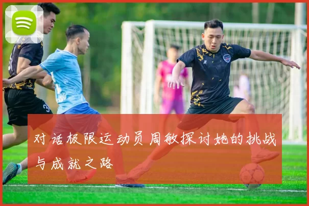 对话极限运动员周敏探讨她的挑战与成就之路