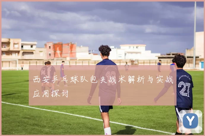 西安乒乓球队包夹战术解析与实战应用探讨