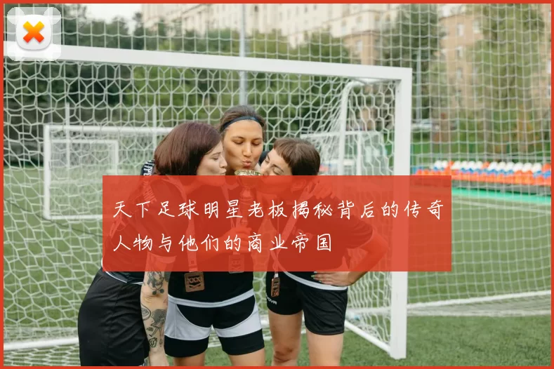 天下足球明星老板揭秘背后的传奇人物与他们的商业帝国