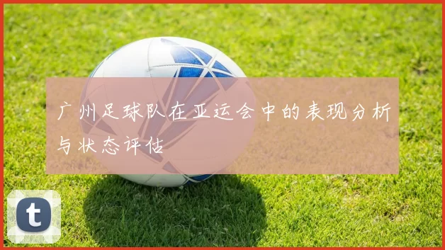 广州足球队在亚运会中的表现分析与状态评估