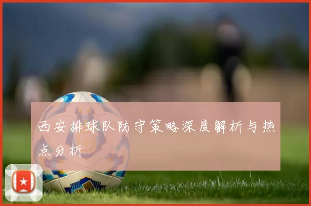 西安排球队防守策略深度解析与热点分析
