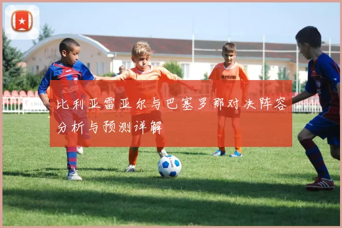 比利亚雷亚尔与巴塞罗那对决阵容分析与预测详解