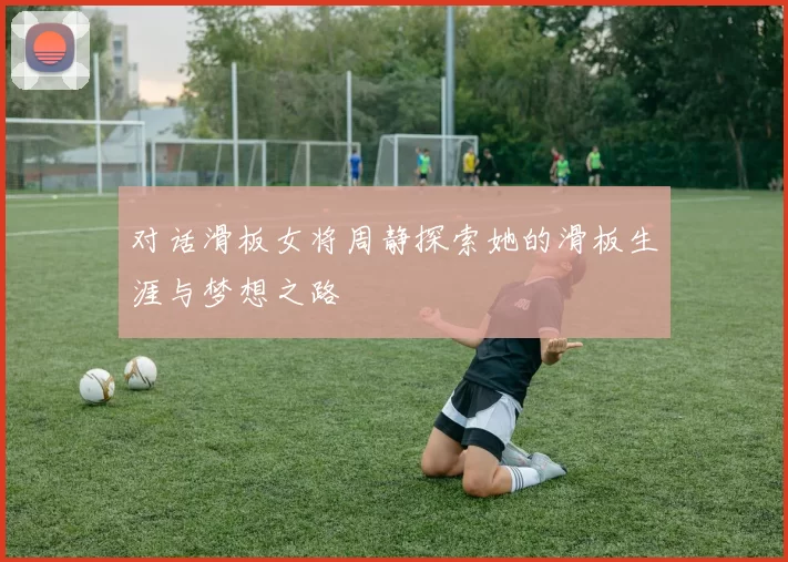对话滑板女将周静探索她的滑板生涯与梦想之路