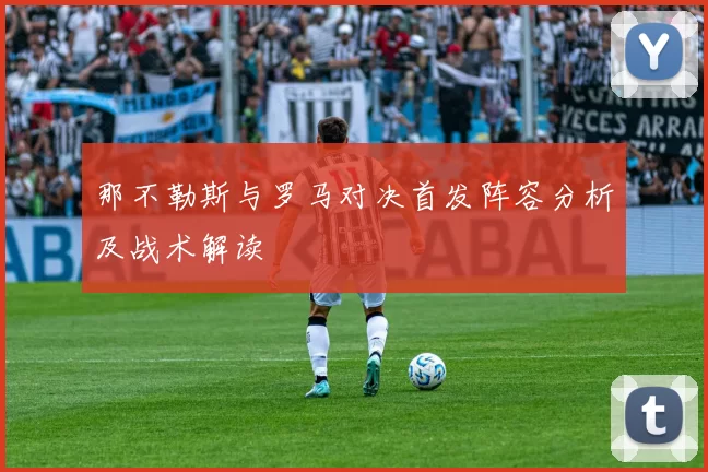 那不勒斯与罗马对决首发阵容分析及战术解读
