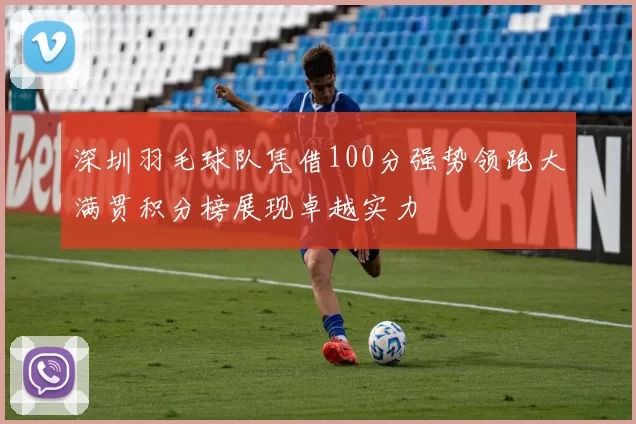 深圳羽毛球队凭借100分强势领跑大满贯积分榜展现卓越实力