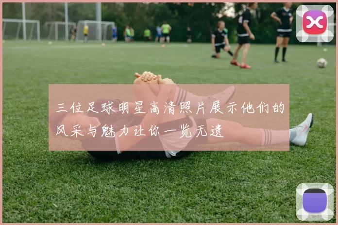 三位足球明星高清照片展示他们的风采与魅力让你一览无遗