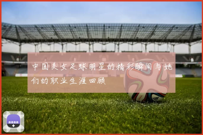 中国美女足球明星的精彩瞬间与她们的职业生涯回顾